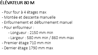 ÉLÉVATEUR 80 M - Pour four à 4 étages max - Montée et descente manuelle - Enfournement et défournement manuel - Pour enfourneur : - Longueur : 2150 mm min - Largeur : 580 mm min / 860 mm max - Premier étage 710 mm min - Dernier étage 1790 mm max 